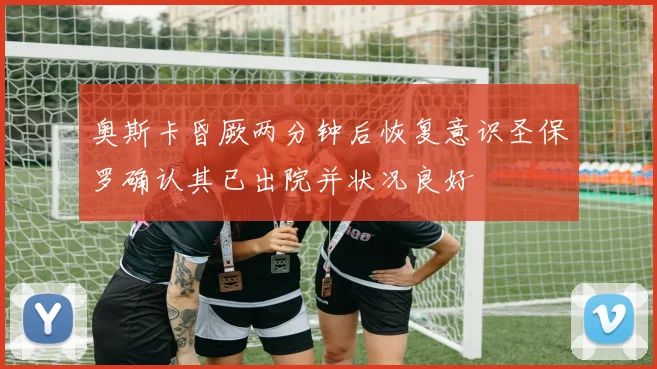 奥斯卡昏厥两分钟后恢复意识圣保罗确认其已出院并状况良好