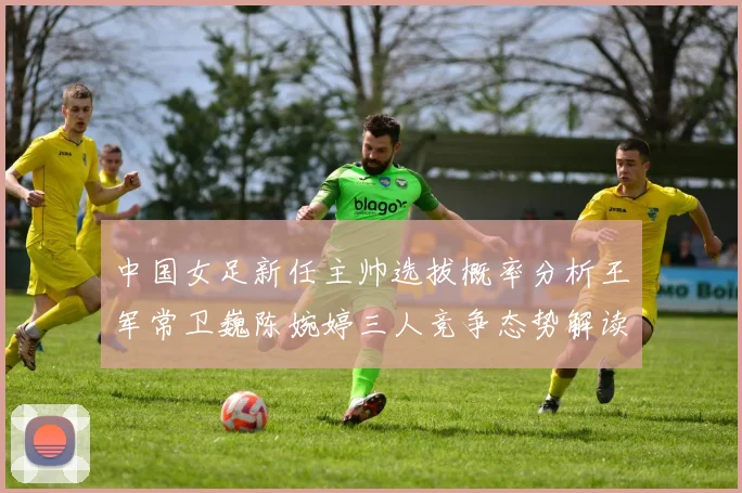 中国女足新任主帅选拔概率分析王军常卫巍陈婉婷三人竞争态势解读