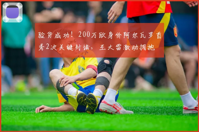 验货成功！200万欧身价阿尔瓦罗首秀2次关键封堵，王大雷激动拥抱