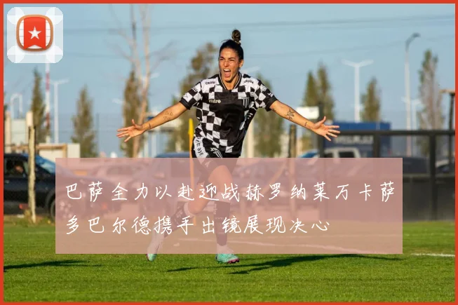 巴萨全力以赴迎战赫罗纳莱万卡萨多巴尔德携手出镜展现决心