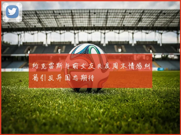 约克雷斯与前女友共度周末情感纠葛引发异国恋期待