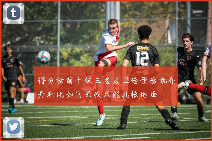 得分榜前十仅三名后卫哈登感慨乔丹科比如飞而我只能扎根地面