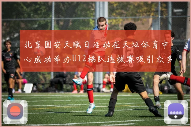 北京国安天赋日活动在天坛体育中心成功举办U12梯队选拔赛吸引众多小球员参与