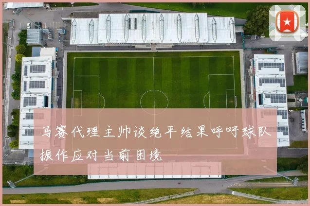 马赛代理主帅谈绝平结果呼吁球队振作应对当前困境