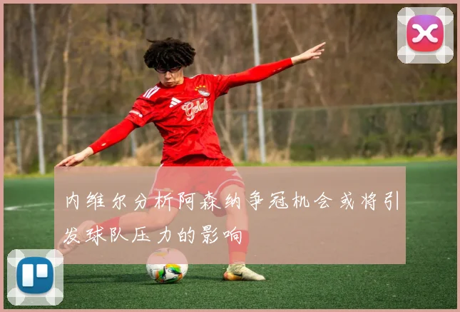 内维尔分析阿森纳争冠机会或将引发球队压力的影响