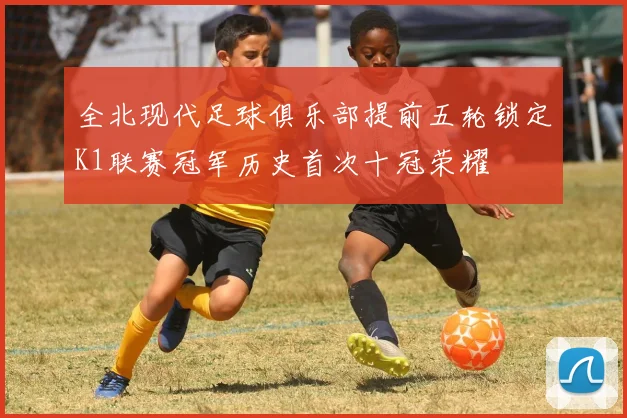 全北现代足球俱乐部提前五轮锁定K1联赛冠军历史首次十冠荣耀
