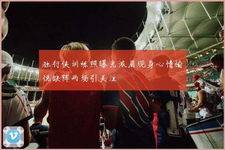 独行侠训练照曝光浓眉现身心情愉悦缺阵两场引关注