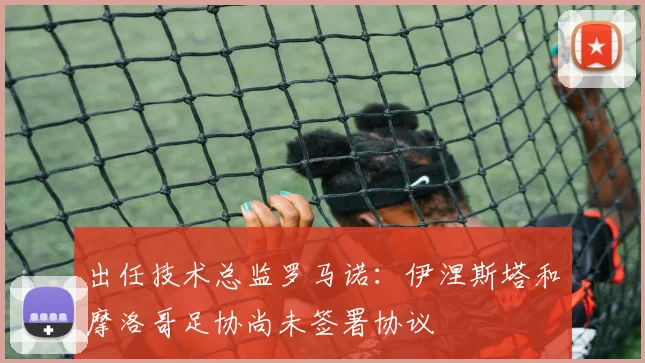 出任技术总监罗马诺：伊涅斯塔和摩洛哥足协尚未签署协议
