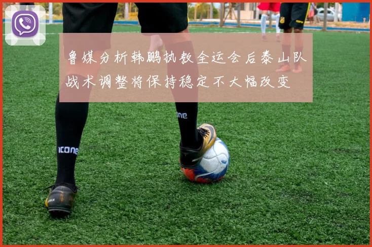 鲁媒分析韩鹏执教全运会后泰山队战术调整将保持稳定不大幅改变
