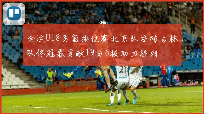 全运U18男篮排位赛北京队逆转吉林队佟冠霖贡献19分6板助力胜利