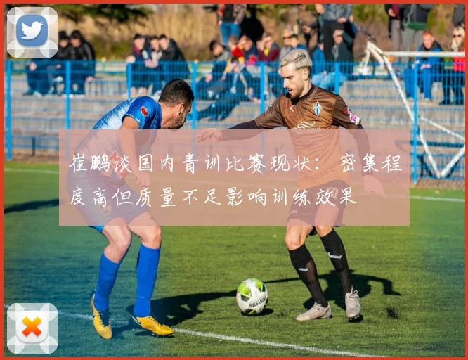 崔鹏谈国内青训比赛现状：密集程度高但质量不足影响训练效果