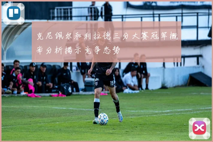 克尼佩尔和利拉德三分大赛冠军概率分析揭示竞争态势