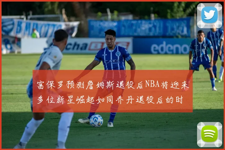 富保罗预测詹姆斯退役后NBA将迎来多位新星崛起如同乔丹退役后的时代