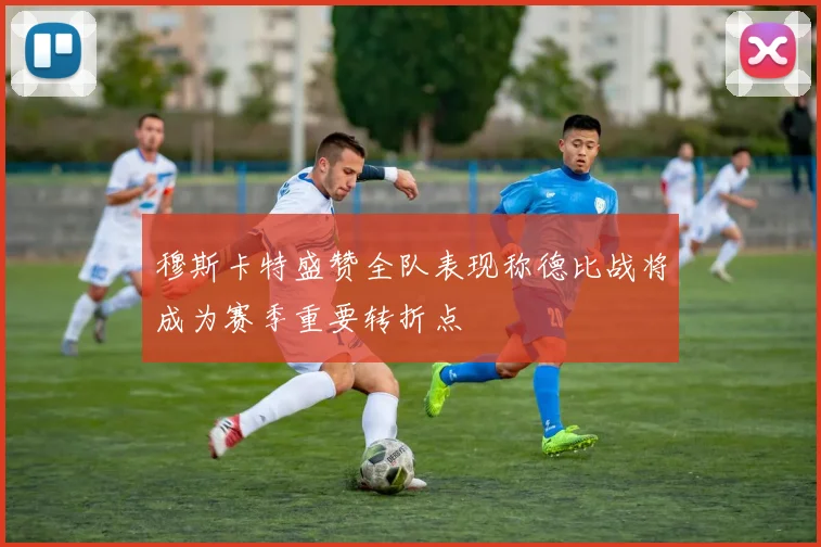 穆斯卡特盛赞全队表现称德比战将成为赛季重要转折点