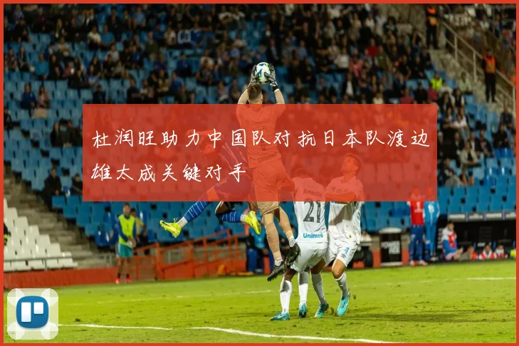 杜润旺助力中国队对抗日本队渡边雄太成关键对手