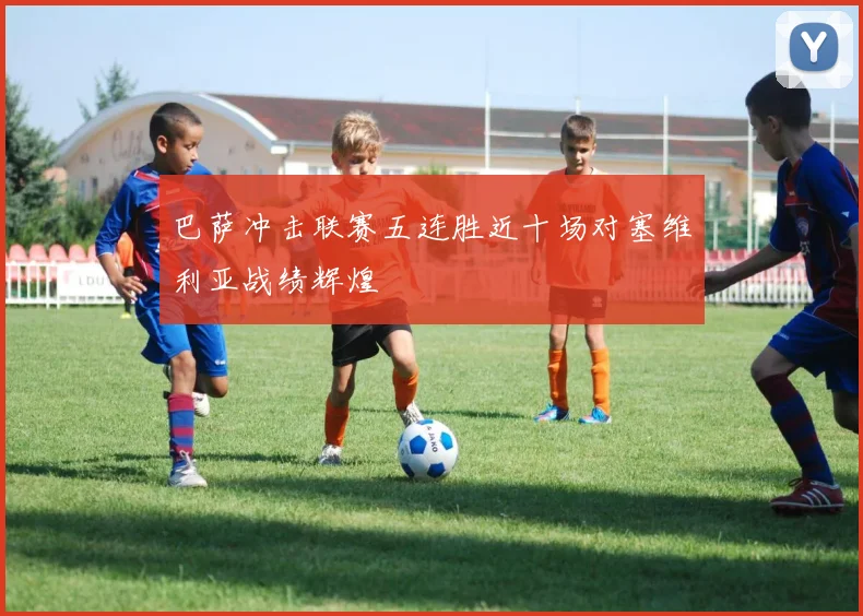 巴萨冲击联赛五连胜近十场对塞维利亚战绩辉煌