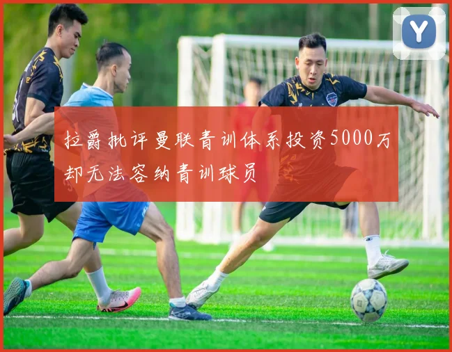 拉爵批评曼联青训体系投资5000万却无法容纳青训球员