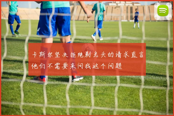 卡斯尔坚决拒绝剃光头的请求直言他们不需要来问我这个问题