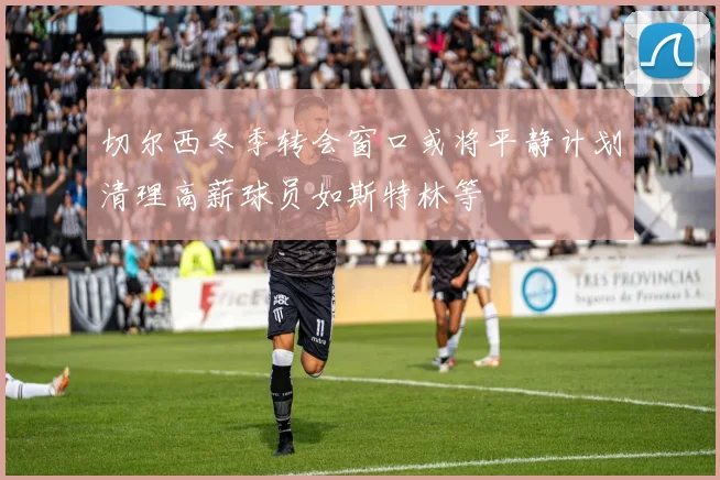 切尔西冬季转会窗口或将平静计划清理高薪球员如斯特林等