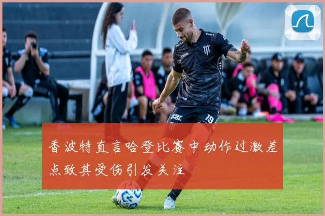 香波特直言哈登比赛中动作过激差点致其受伤引发关注