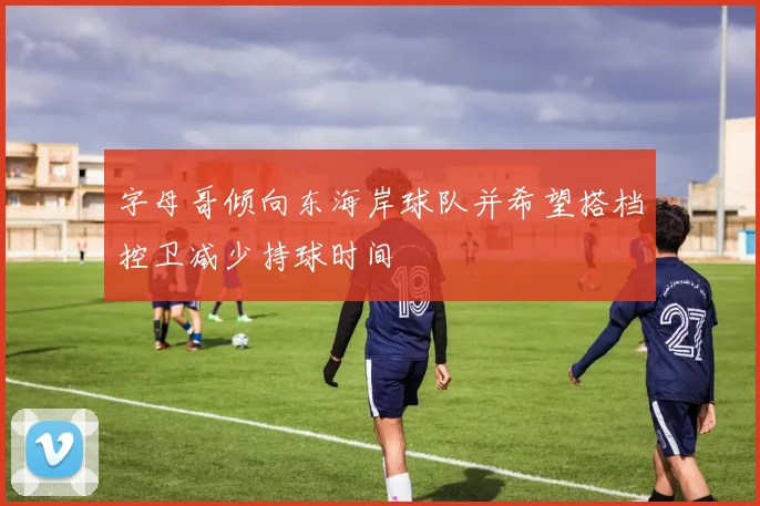 字母哥倾向东海岸球队并希望搭档控卫减少持球时间