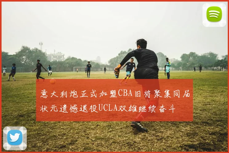 意大利炮正式加盟CBA旧将聚集同届状元遗憾退役UCLA双雄继续奋斗