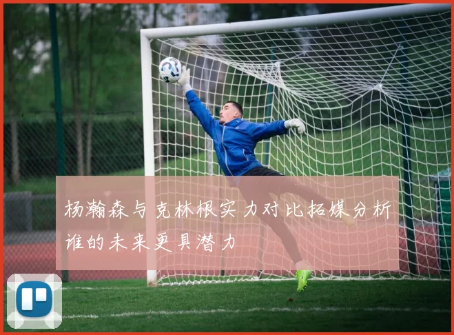 杨瀚森与克林根实力对比拓媒分析谁的未来更具潜力
