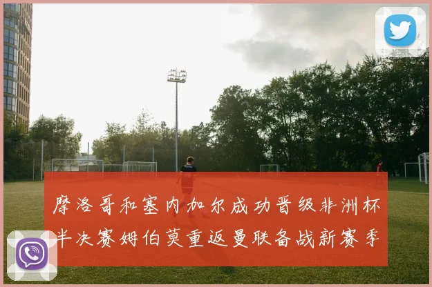 摩洛哥和塞内加尔成功晋级非洲杯半决赛姆伯莫重返曼联备战新赛季