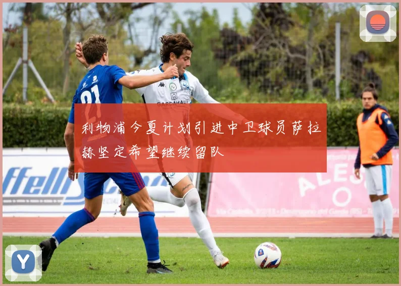 利物浦今夏计划引进中卫球员萨拉赫坚定希望继续留队