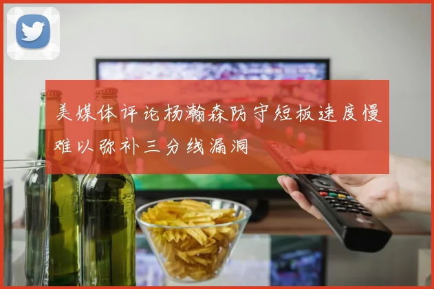 美媒体评论杨瀚森防守短板速度慢难以弥补三分线漏洞